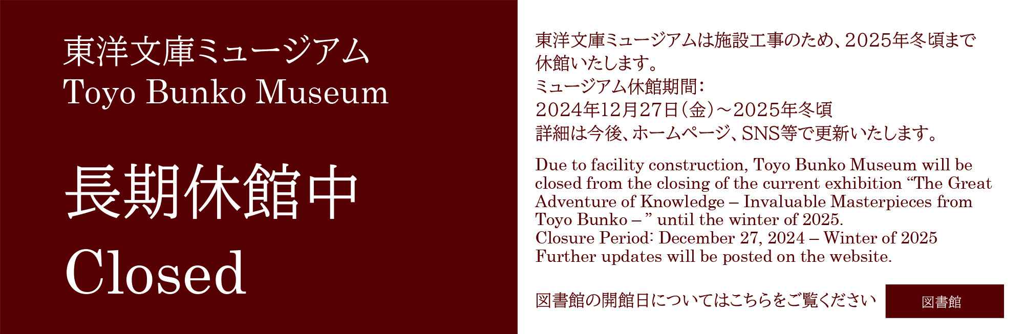 Due to facility construction, Toyo Bunko Museum will be closed from the closing of the current exhibition “The Great Adventure of Knowledge – Invaluable Masterpieces from Toyo Bunko – ” until the winter of 2025.
Closure Period: December 27, 2024 – Winter of 2025
Further updates will be posted on the website.
