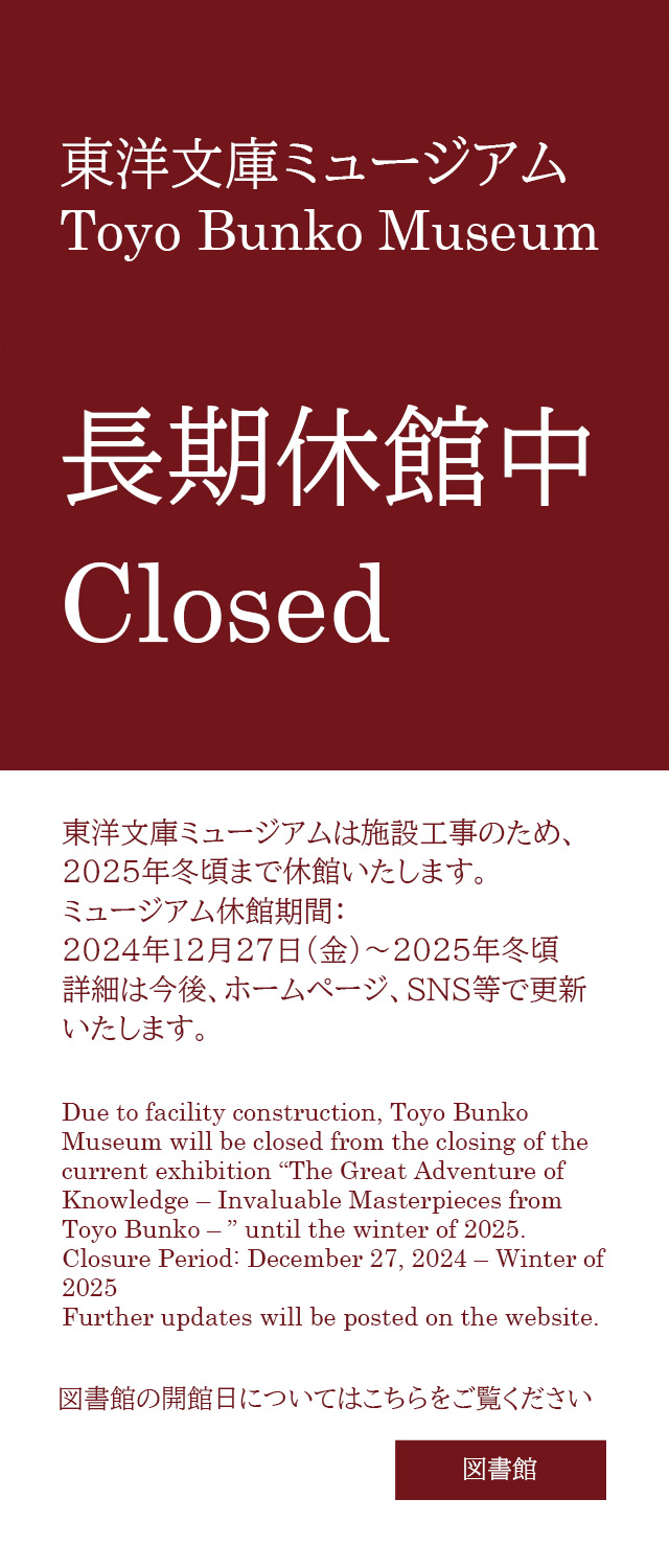 Due to facility construction, Toyo Bunko Museum will be closed from the closing of the current exhibition “The Great Adventure of Knowledge – Invaluable Masterpieces from Toyo Bunko – ” until the winter of 2025.
Closure Period: December 27, 2024 – Winter of 2025
Further updates will be posted on the website.
