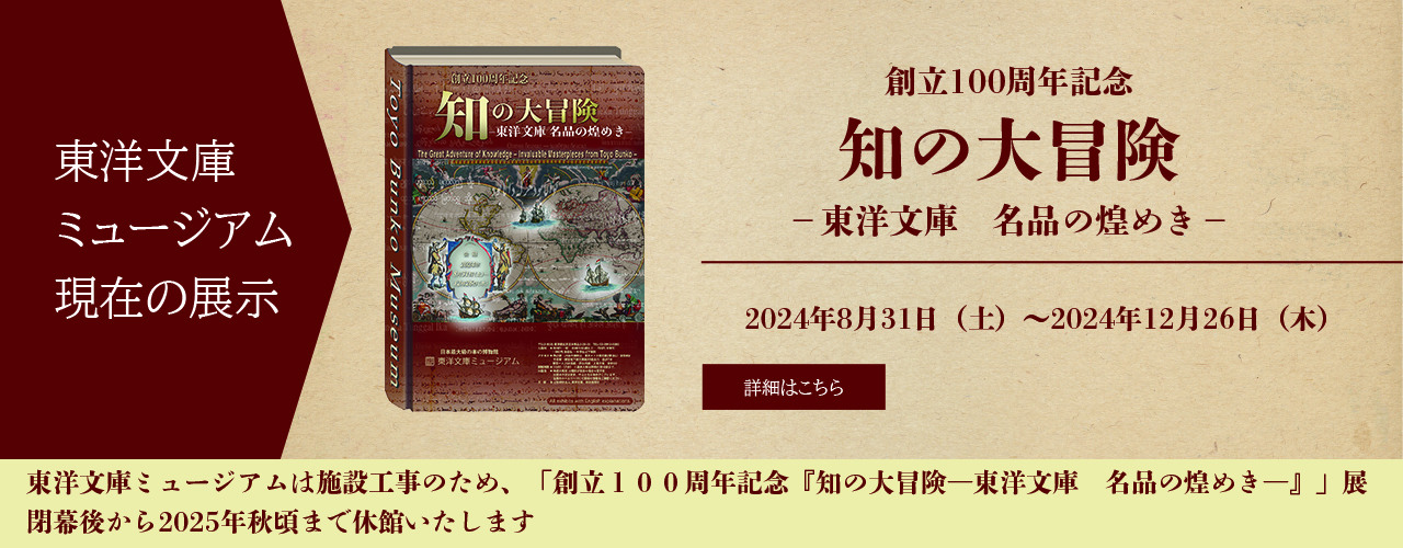 東洋文庫ミュージアム　現在の展示　創立100周年記念　知の大冒険－東洋文庫名品の煌めき－　2024年8月31日（土）～
12月26日（木）　詳細はこちら